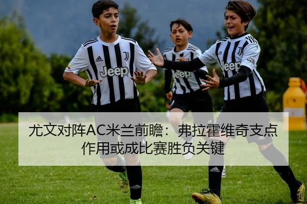 尤文对阵AC米兰前瞻：弗拉霍维奇支点作用或成比赛胜负关键