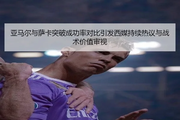 亚马尔与萨卡突破成功率对比引发西媒持续热议与战术价值审视