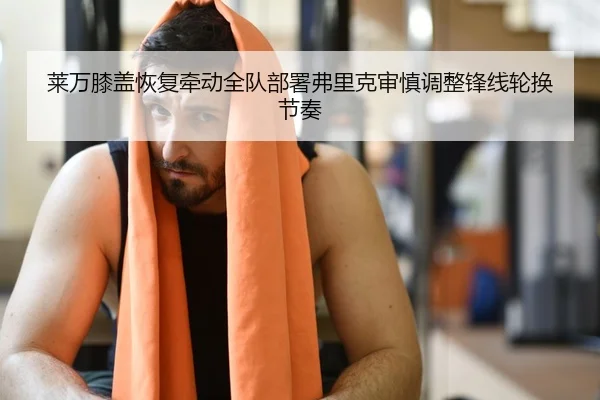 莱万膝盖恢复牵动全队部署弗里克审慎调整锋线轮换节奏