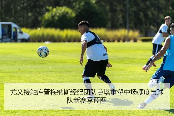 尤文接触库普梅纳斯经纪团队莫塔重塑中场硬度与球队新赛季蓝图